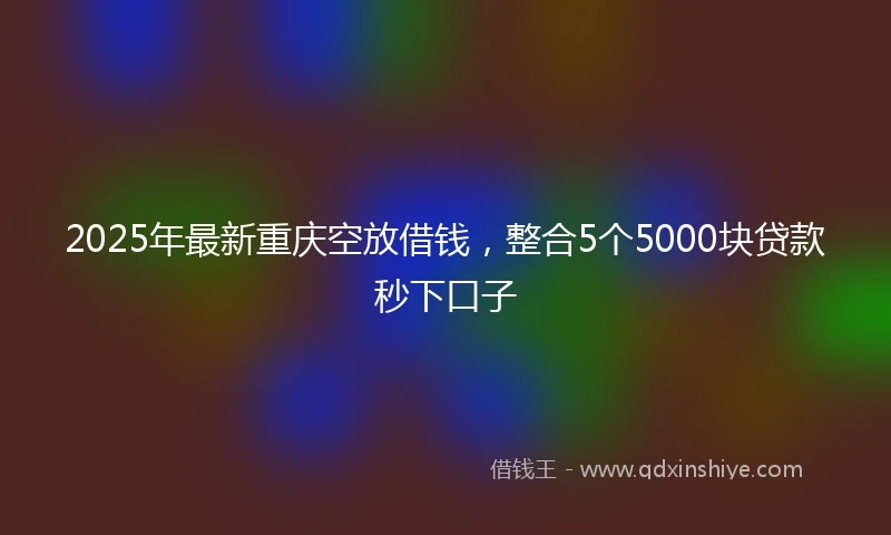 2025年最新重庆空放借钱，整合5个5000块贷款秒下口子