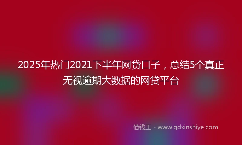 2025年热门2021下半年网贷口子，总结5个真正无视逾期大数据的网贷平台