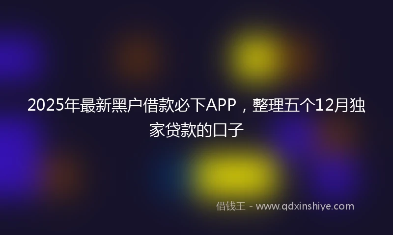 2025年最新黑户借款必下APP，整理五个12月独家贷款的口子