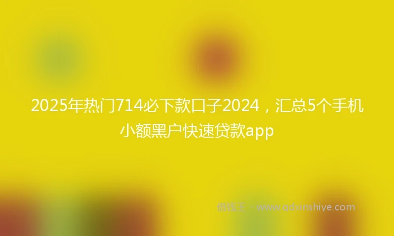 2025年热门714必下款口子2024，汇总5个手机小额黑户快速贷款app
