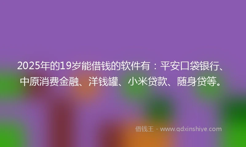2025年的19岁能借钱的软件有：平安口袋银行、中原消费金融、洋钱罐、小米贷款、随身贷等。
