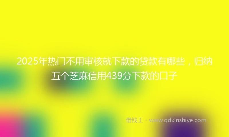 2025年热门不用审核就下款的贷款有哪些，归纳五个芝麻信用439分下款的口子