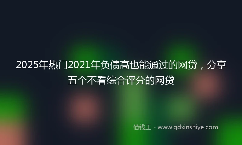 2025年热门2021年负债高也能通过的网贷，分享五个不看综合评分的网贷