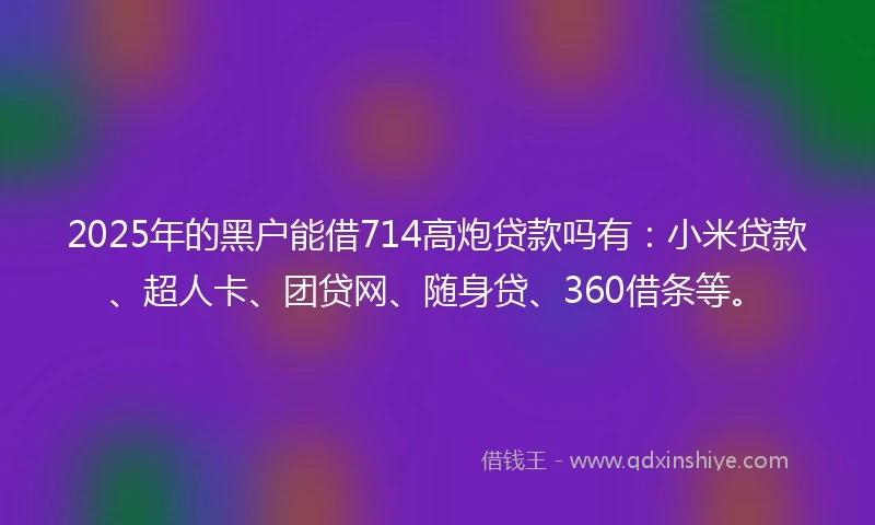 2025年的黑户能借714高炮贷款吗有：小米贷款、超人卡、团贷网、随身贷、360借条等。
