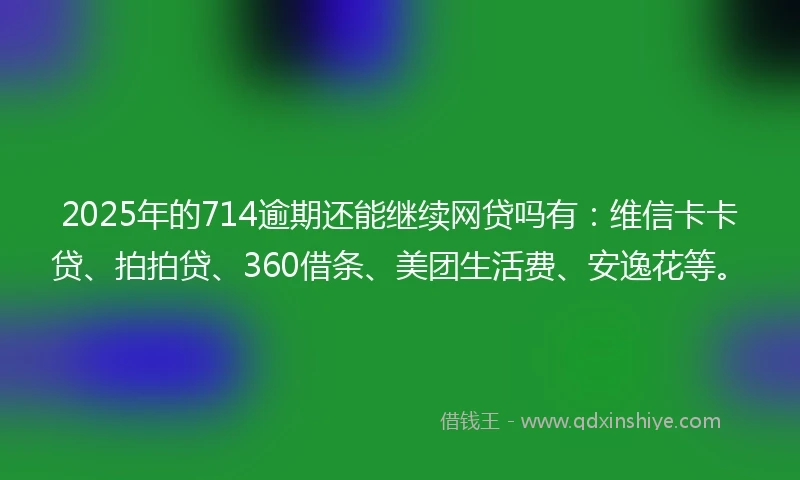 2025年的714逾期还能继续网贷吗有：维信卡卡贷、拍拍贷、360借条、美团生活费、安逸花等。