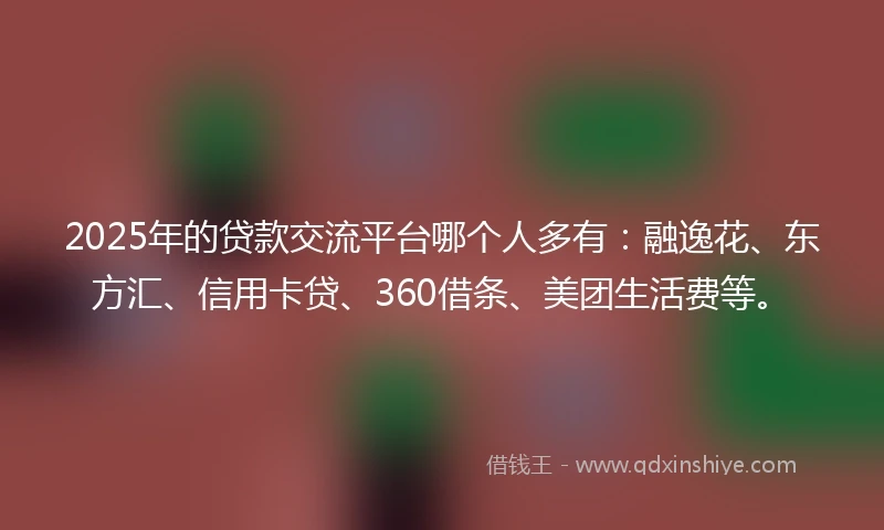 2025年的贷款交流平台哪个人多有：融逸花、东方汇、信用卡贷、360借条、美团生活费等。