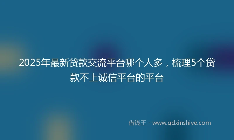 2025年最新贷款交流平台哪个人多，梳理5个贷款不上诚信平台的平台