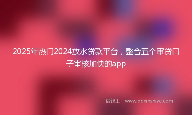 2025年热门2024放水贷款平台，整合五个审贷口子审核加快的app