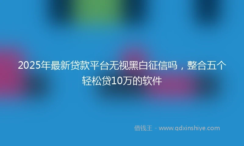 2025年最新贷款平台无视黑白征信吗，整合五个轻松贷10万的软件