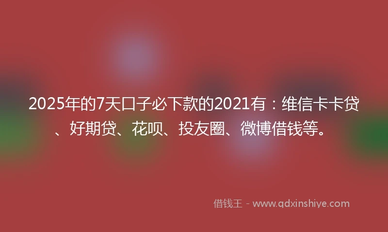 2025年的7天口子必下款的2021有：维信卡卡贷、好期贷、花呗、投友圈、微博借钱等。