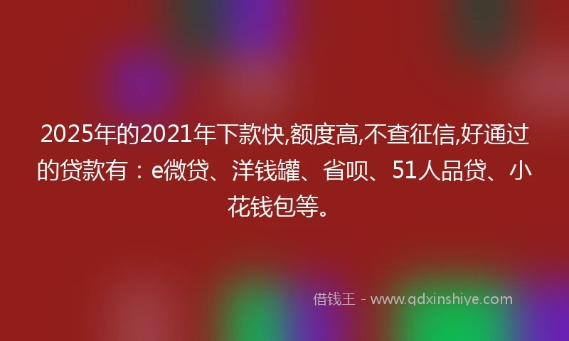 2025年的2021年下款快,额度高,不查征信,好通过的贷款有：e微贷、洋钱罐、省呗、51人品贷、小花钱包等。