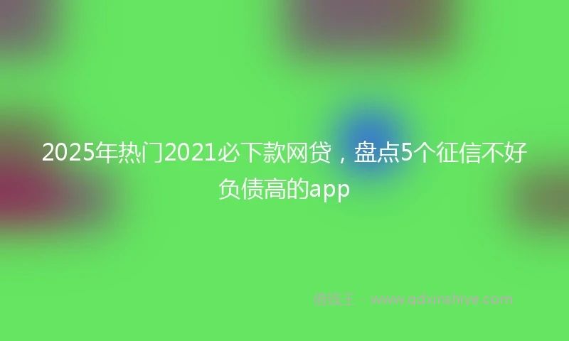 2025年热门2021必下款网贷，盘点5个征信不好负债高的app