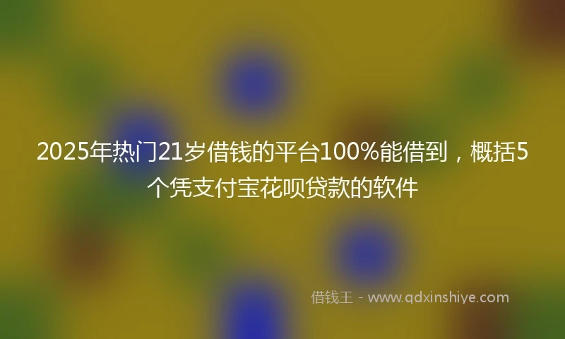 2025年热门21岁借钱的平台100%能借到，概括5个凭支付宝花呗贷款的软件
