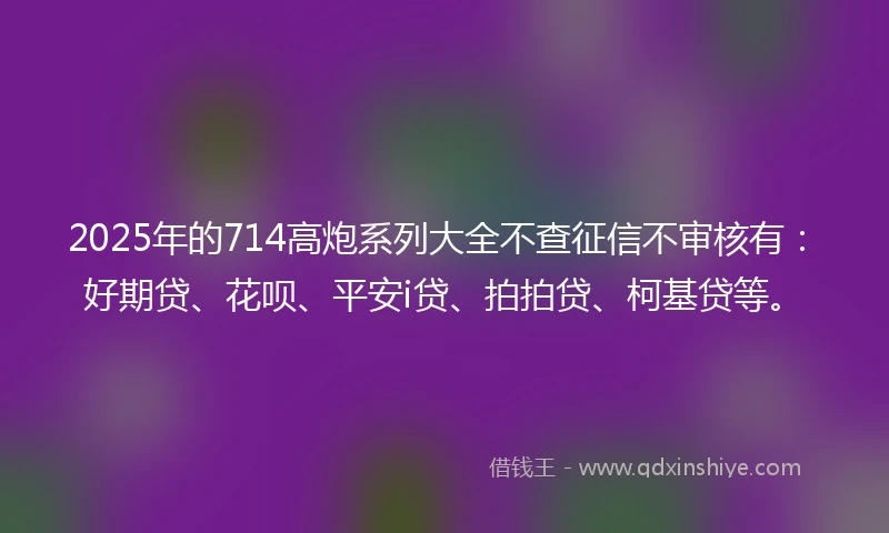 2025年的714高炮系列大全不查征信不审核有：好期贷、花呗、平安i贷、拍拍贷、柯基贷等。