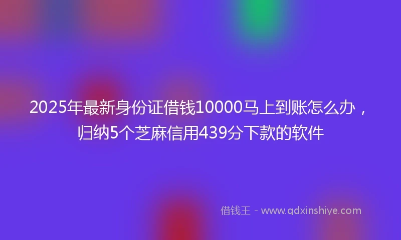 2025年最新身份证借钱10000马上到账怎么办，归纳5个芝麻信用439分下款的软件