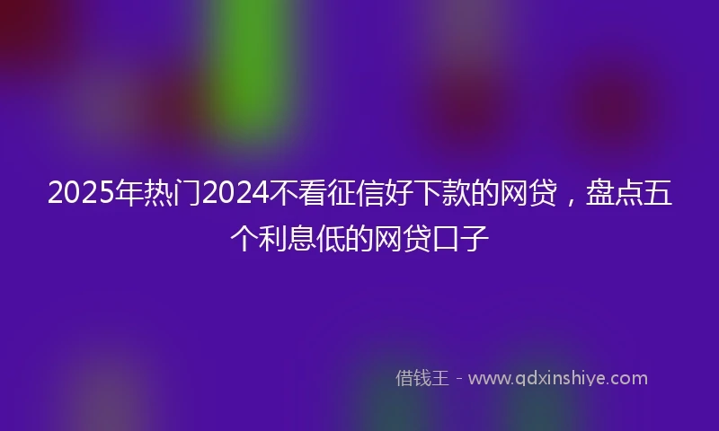 2025年热门2024不看征信好下款的网贷，盘点五个利息低的网贷口子