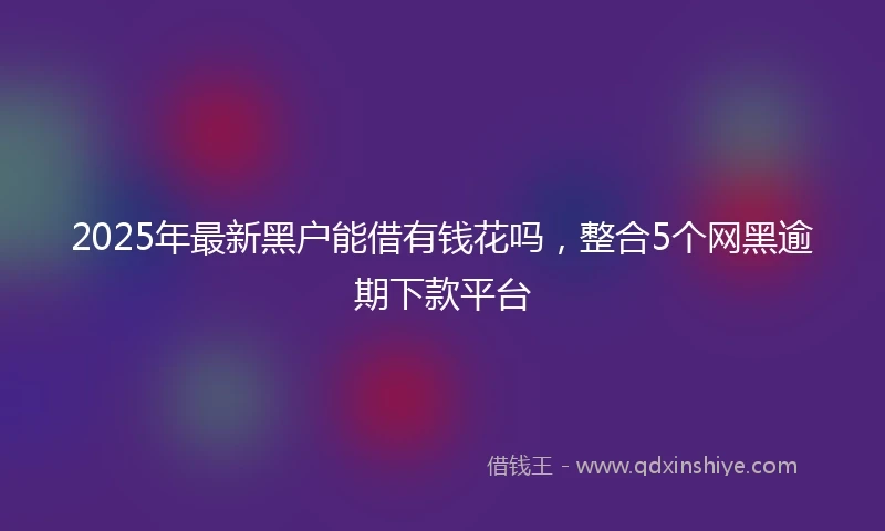 2025年最新黑户能借有钱花吗，整合5个网黑逾期下款平台