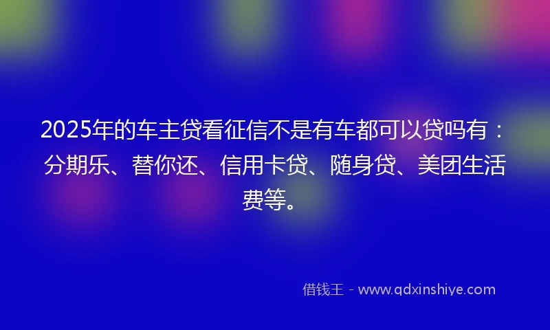 2025年的车主贷看征信不是有车都可以贷吗有：分期乐、替你还、信用卡贷、随身贷、美团生活费等。