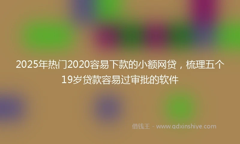 2025年热门2020容易下款的小额网贷，梳理五个19岁贷款容易过审批的软件