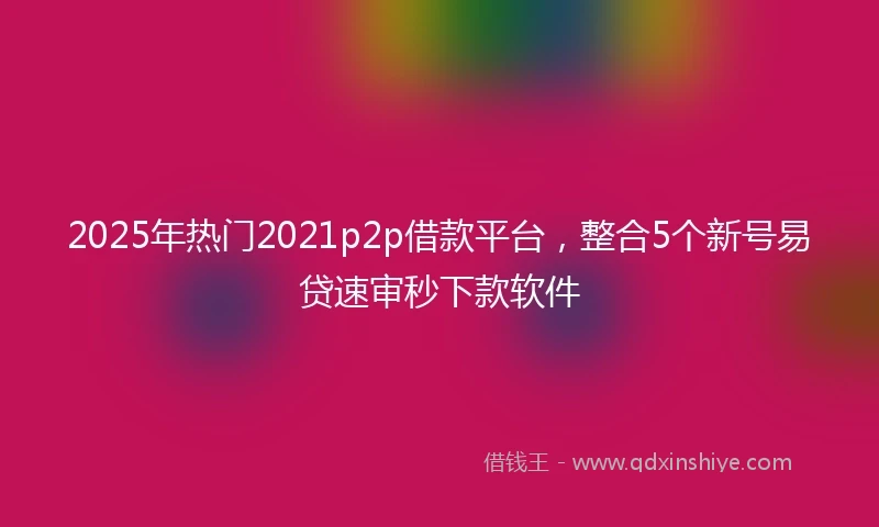 2025年热门2021p2p借款平台，整合5个新号易贷速审秒下款软件