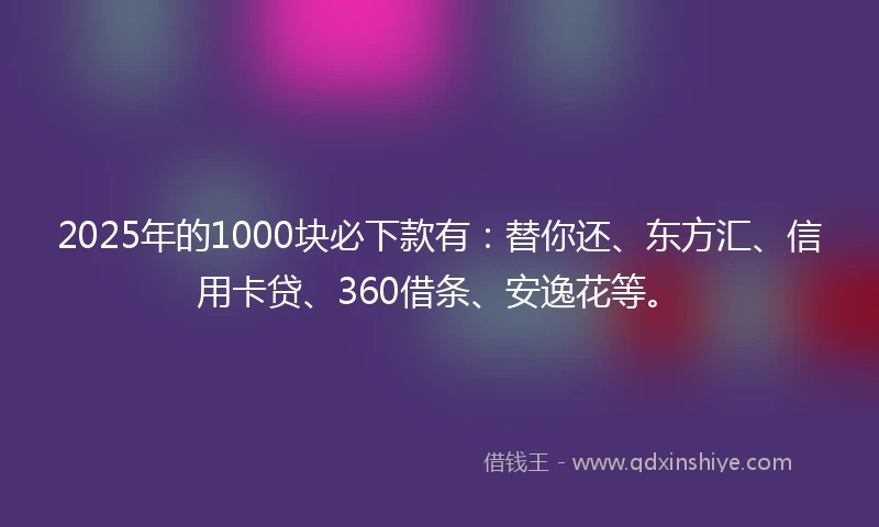 2025年的1000块必下款有：替你还、东方汇、信用卡贷、360借条、安逸花等。