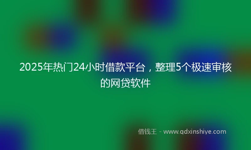 2025年热门24小时借款平台，整理5个极速审核的网贷软件