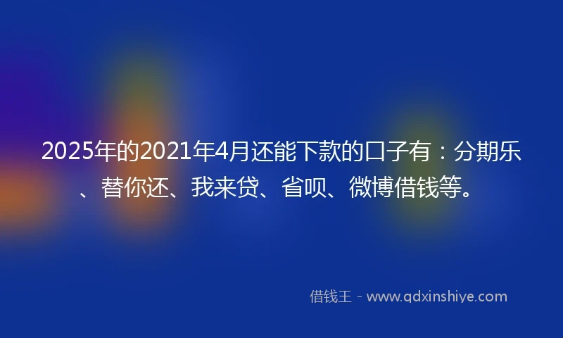 2025年的2021年4月还能下款的口子有：分期乐、替你还、我来贷、省呗、微博借钱等。