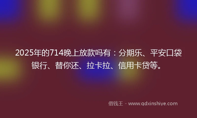 2025年的714晚上放款吗有：分期乐、平安口袋银行、替你还、拉卡拉、信用卡贷等。