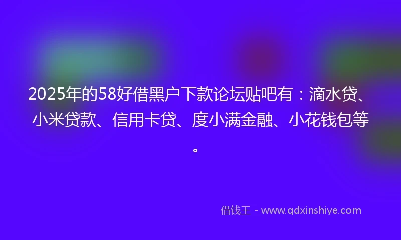 2025年的58好借黑户下款论坛贴吧有：滴水贷、小米贷款、信用卡贷、度小满金融、小花钱包等。