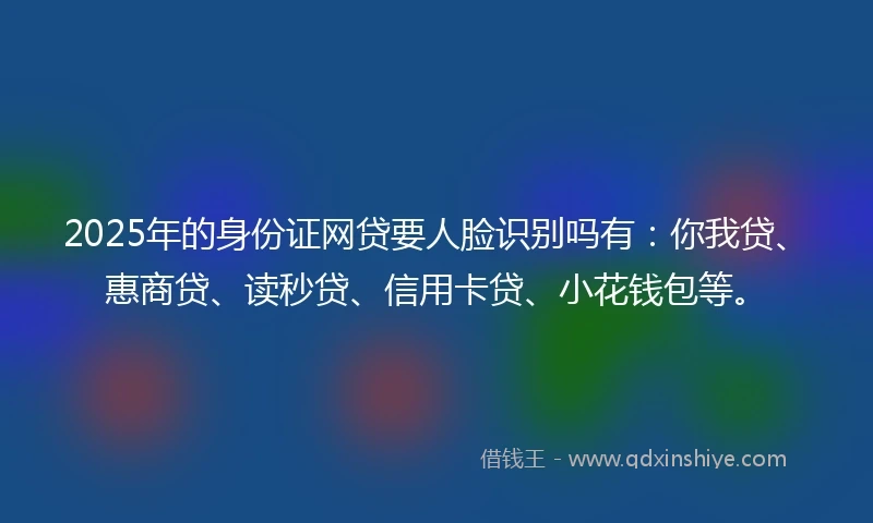2025年的身份证网贷要人脸识别吗有：你我贷、惠商贷、读秒贷、信用卡贷、小花钱包等。