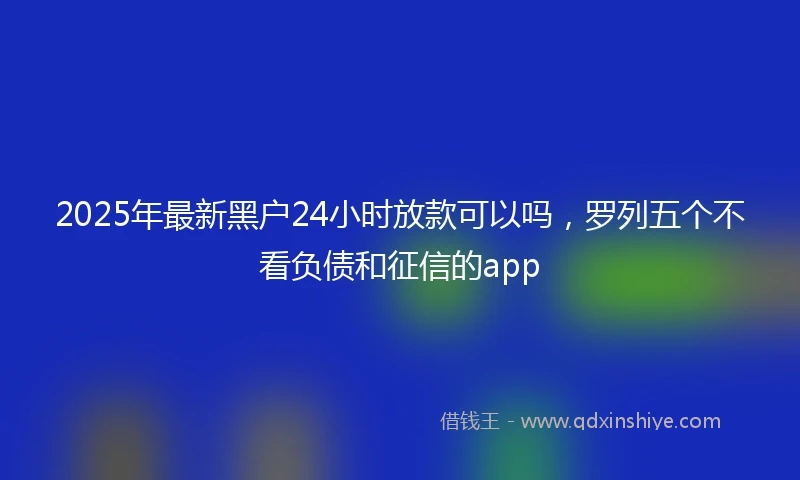 2025年最新黑户24小时放款可以吗，罗列五个不看负债和征信的app