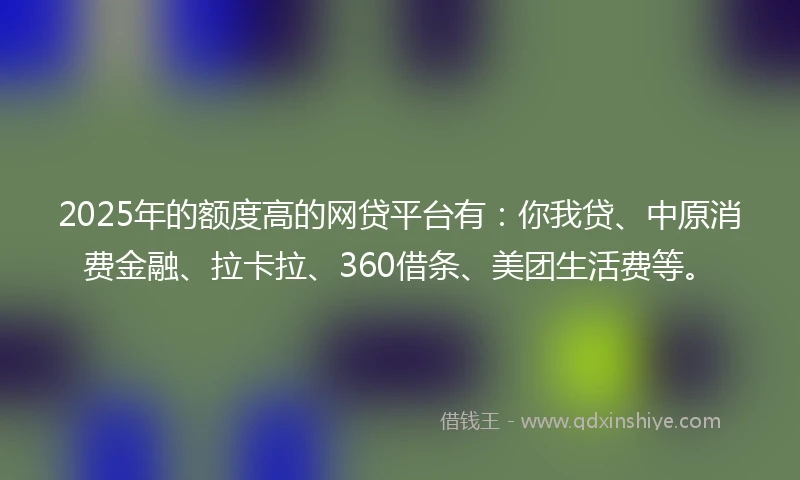 2025年的额度高的网贷平台有:你我贷、中原消费金融、拉卡拉、360借条、美团生活费等。