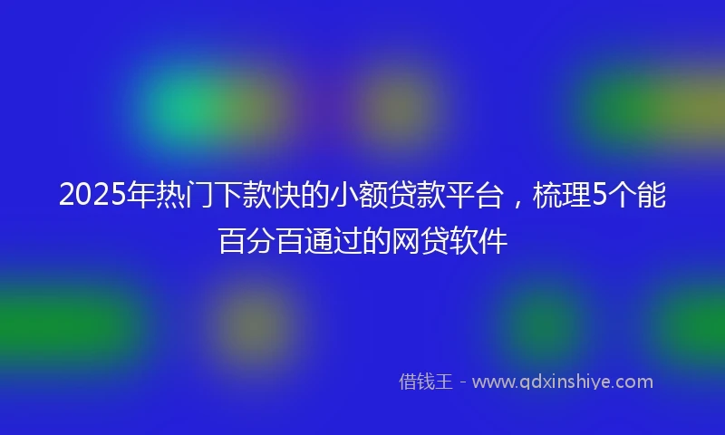 2025年热门下款快的小额贷款平台，梳理5个能百分百通过的网贷软件