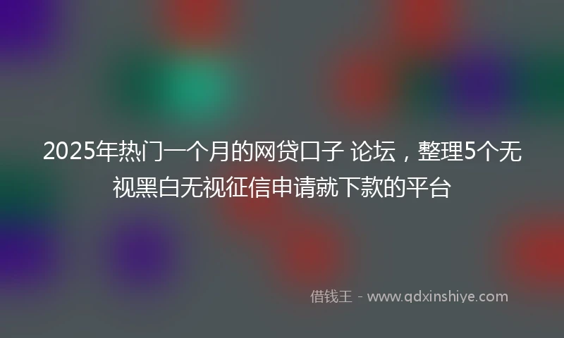 2025年热门一个月的网贷口子 论坛，整理5个无视黑白无视征信申请就下款的平台