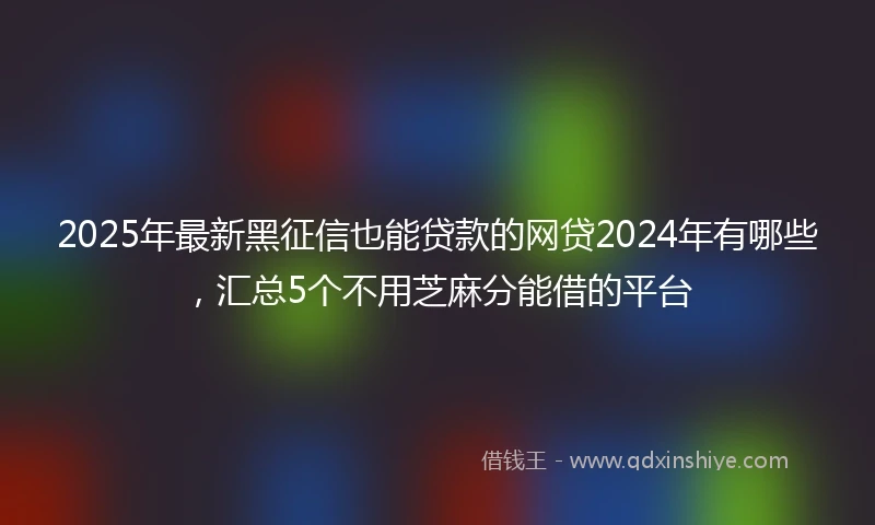 2025年最新黑征信也能贷款的网贷2024年有哪些，汇总5个不用芝麻分能借的平台