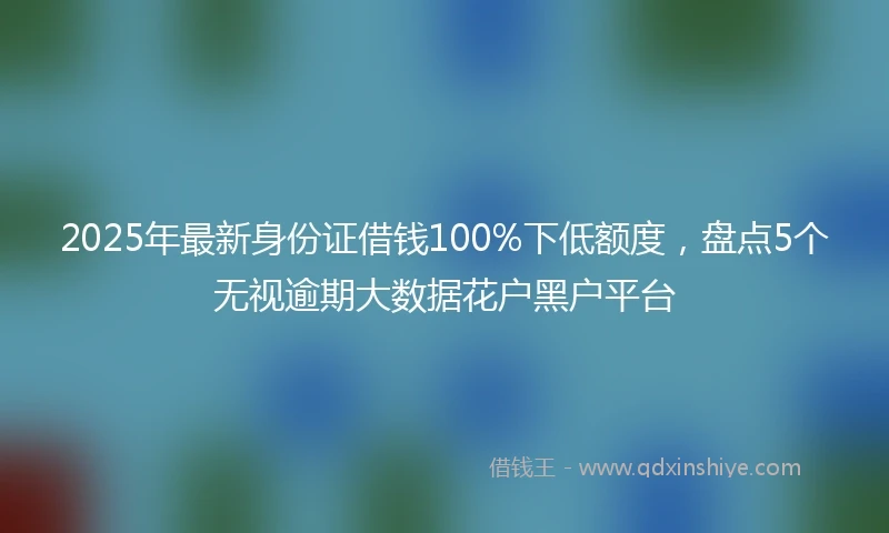 2025年最新身份证借钱100%下低额度，盘点5个无视逾期大数据花户黑户平台