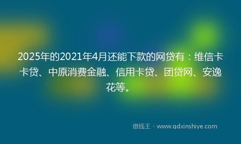 2025年的2021年4月还能下款的网贷有：维信卡卡贷、中原消费金融、信用卡贷、团贷网、安逸花等。