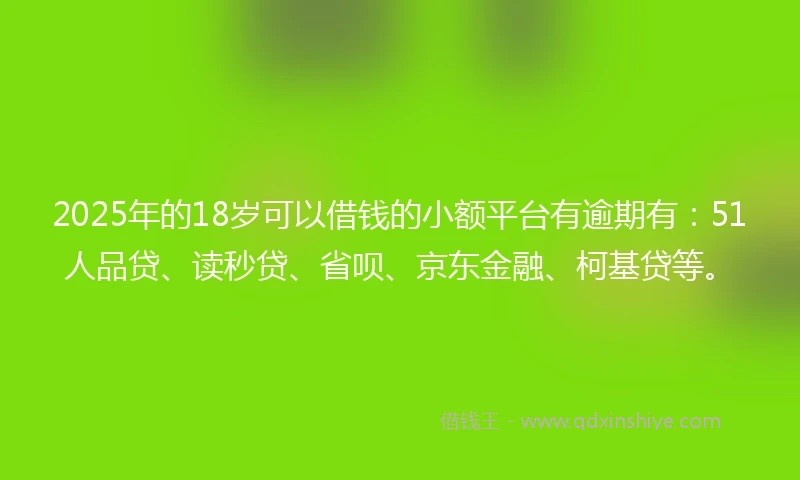 2025年的18岁可以借钱的小额平台有逾期有：51人品贷、读秒贷、省呗、京东金融、柯基贷等。