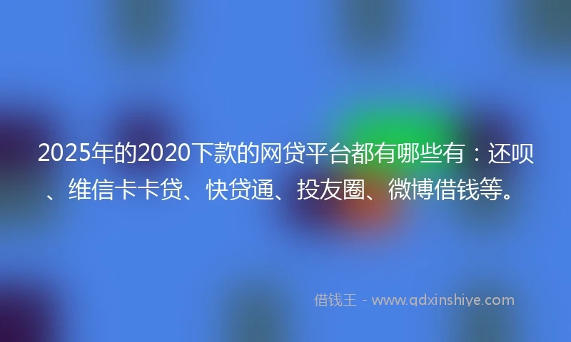 2025年的2020下款的网贷平台都有哪些有：还呗、维信卡卡贷、快贷通、投友圈、微博借钱等。