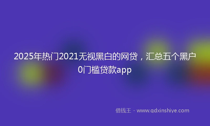 2025年热门2021无视黑白的网贷，汇总五个黑户0门槛贷款app