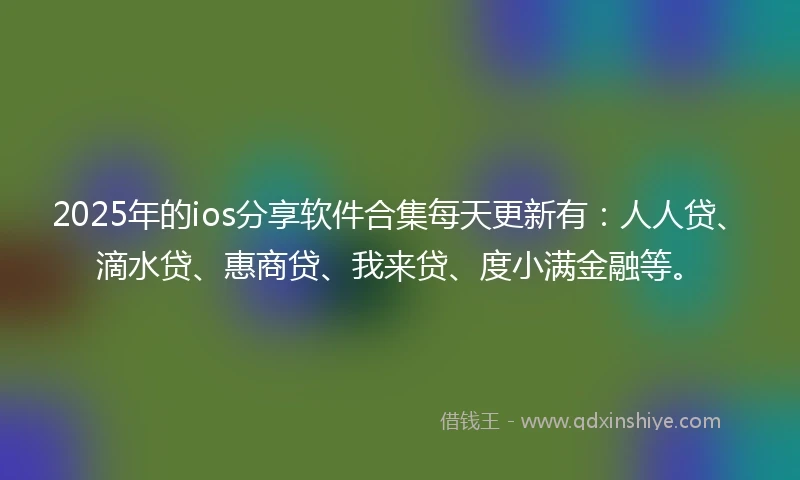 2025年的ios分享软件合集每天更新有：人人贷、滴水贷、惠商贷、我来贷、度小满金融等。