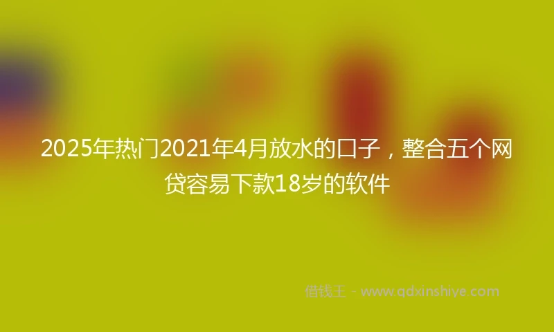 2025年热门2021年4月放水的口子，整合五个网贷容易下款18岁的软件