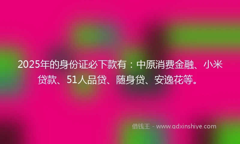 2025年的身份证必下款有：中原消费金融、小米贷款、51人品贷、随身贷、安逸花等。