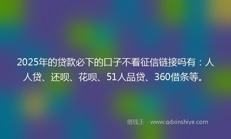 2025年的贷款必下的口子不看征信链接吗有：人人贷、还呗、花呗、51人品贷、360借条等。