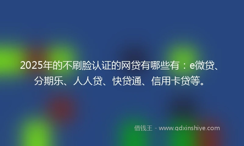 2025年的不刷脸认证的网贷有哪些有：e微贷、分期乐、人人贷、快贷通、信用卡贷等。