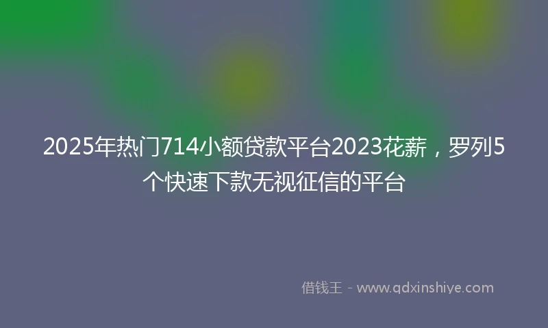 2025年热门714小额贷款平台2023花薪，罗列5个快速下款无视征信的平台