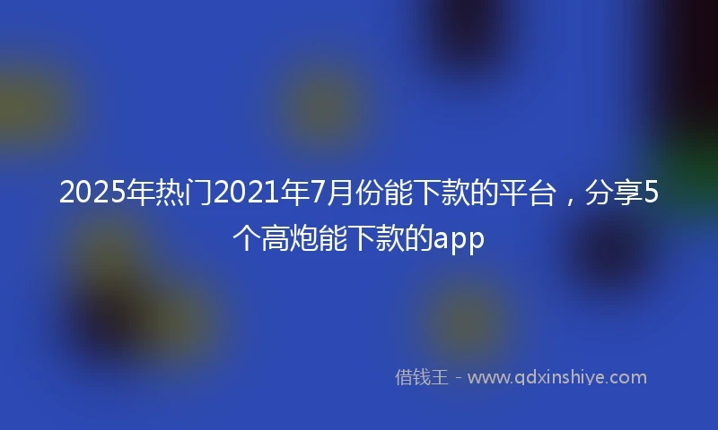 2025年热门2021年7月份能下款的平台，分享5个高炮能下款的app