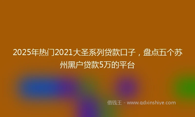 2025年热门2021大圣系列贷款口子，盘点五个苏州黑户贷款5万的平台