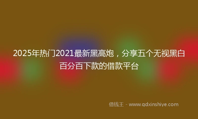 2025年热门2021最新黑高炮，分享五个无视黑白百分百下款的借款平台