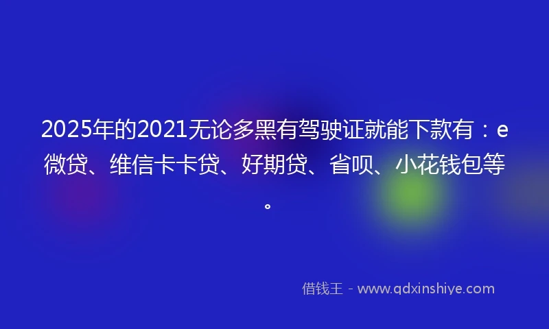 2025年的2021无论多黑有驾驶证就能下款有：e微贷、维信卡卡贷、好期贷、省呗、小花钱包等。